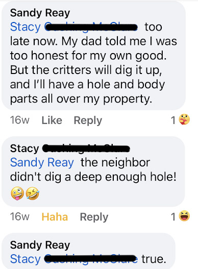 My response to Stacy: too late now. My dad told me I was too honest for my own good. but the critters will dig it up, and I'll have a hole and body parts all over my property. Stacy's response: the neighbor didn't dig a deep enough hole! winking tongue-out face emoji, laughing tears emojie. My response to Stacy: true